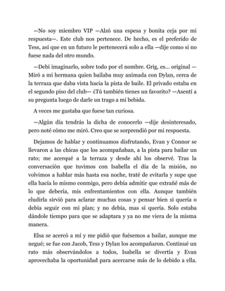 —No soy miembro VIP —Alzó una espesa y bonita ceja por mi
respuesta—. Este club nos pertenece. De hecho, es el preferido de
Tess, así que en un futuro le pertenecerá solo a ella —dije como si no
fuese nada del otro mundo.
—Debí imaginarlo, sobre todo por el nombre. Grig, es... original —
Miró a mi hermana quien bailaba muy animada con Dylan, cerca de
la terraza que daba vista hacia la pista de baile. El privado estaba en
el segundo piso del club— ¿Tú también tienes un favorito? —Asentí a
su pregunta luego de darle un trago a mi bebida.
A veces me gustaba que fuese tan curiosa.
—Algún día tendrás la dicha de conocerlo —dije desinteresado,
pero noté cómo me miró. Creo que se sorprendió por mi respuesta.
Dejamos de hablar y continuamos disfrutando, Evan y Connor se
llevaron a las chicas que los acompañaban, a la pista para bailar un
rato; me acerqué a la terraza y desde ahí los observé. Tras la
conversación que tuvimos con Isabella el día de la misión, no
volvimos a hablar más hasta esa noche, traté de evitarla y supe que
ella hacía lo mismo conmigo, pero debía admitir que extrañé más de
lo que debería, mis enfrentamientos con ella. Aunque también
eludirla sirvió para aclarar muchas cosas y pensar bien si quería o
debía seguir con mi plan; y no debía, mas sí quería. Solo estaba
dándole tiempo para que se adaptara y ya no me viera de la misma
manera.
Elsa se acercó a mí y me pidió que fuésemos a bailar, aunque me
negué; se fue con Jacob, Tess y Dylan los acompañaron. Continué un
rato más observándolos a todos, Isabella se divertía y Evan
aprovechaba la oportunidad para acercarse más de lo debido a ella.
 