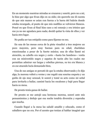 En un momento nuestras miradas se cruzaron y sonrió, pero no a mí,
lo hizo por algo que Evan dijo en su oído; sin quererlo me di cuenta
de que mis manos se asían con fuerza a la barra del balcón donde
estaba recargado, al punto de que mis nudillos se volvieron blancos.
Pensé en que Evan al final hizo caso a mi consejo y era irónico que
eso ya no me agradara para nada; decidí quitar la vista de ellos y ver
hacia otro lugar.
No podía ser tan estúpido como para fijarme en eso.
En una de las mesas cerca de la pista visualicé a tres mujeres un
poco mayores, pero muy buenas para su edad, charlaban
emocionadas a pesar de la fuerte música; una de ellas llamó mi
atención, su cabello era negro y corto —hasta los hombros— vestía
con un minivestido negro y zapatos de tacón alto los cuales me
permitían admirar sus largas y esbeltas piernas, su tez era blanca y
en ese atuendo lucía demasiado bien.
Una de sus amigas se percató de que la estaba observando y le dijo
algo, la morena volteó a verme y me regaló una sonrisa coqueta y un
guiño de ojo muy sensual, le sonreí y tomé su acto como mi señal
para invitarla a bailar, caminé hacia los escalones y bajé para llegar
hacia su mesa.
De pronto tenía ganas de bailar.
De pronto se me antojó una hermosa morena, sonreí ante mis
pensamientos y deduje que esa noche tendría diversión y esperaba
que mucha.
Cuando llegué a la mesa las saludé amable y educado, como el
caballero que no era. Por el acento que tenían al hablar imaginé que
 