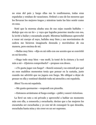 no eran del país y luego ellas me lo confirmaron, todas eran
españolas y estaban de vacaciones. Ordené a uno de los meseros que
les llevaran los mejores tragos y mientras tanto las hice sentir como
en casa.
Noté que la morena alzaba una de sus cejas cuando hablaba —
deduje que era un tic— y vaya que lograba ponerme mucho con eso,
la invité a bailar y encantada aceptó. Mientras bailábamos aproveché
a rozar mi cuerpo al suyo, bailaba muy bien y sus movimientos de
cadera me hicieron imaginarla desnuda y moviéndose de esa
manera, pero encima de mí.
—Bailas muy bien —dijo en mi oído con ese acento que se convirtió
en mi favorito.
—Hago todo muy bien —me mofé, la tomé de la cintura y la rocé
más a mí— ¿Quieres comprobarlo? —propuse con deseo.
—¿Te gusta jugar con fuego? —Sonrió sensual y no entendí por qué
en esos malditos momentos tenía que pensar en la castaña, justo
cuando me advirtió que no jugara con fuego. Me obligué a dejar de
pensar en ella y continué dándole toda mi atención a mi española.
¡Bien! Ya era mi española.
—Me gusta quemarme —respondí con picardía.
—Entonces arrástrame al fuego contigo —pidió y sonreí victorioso.
La llevé un rato a mi privado y aproveché a hablar un momento
más con ella, a conocerla y escucharla; decían que a las mujeres les
encantaba ser escuchadas y yo con tal de conseguir lo que deseaba,
escuchaba hasta misa y sin creer en un ser supremo.
 