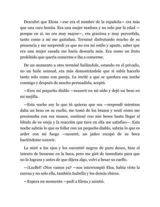Descubrí que Elena —ese era el nombre de la española— era más
que una cara bonita. Era una mujer madura y no solo por la edad —
porque en sí, no era muy mayor—, era graciosa y muy pervertida,
tanto como a mí me gustaban. Terminé disfrutando mucho de su
presencia y me sorprendí ya que no era mi estilo y aparte, saber que
era una mujer casada me hacía desearla más. Era como un fruto
prohibido que quería comerme e iba a comerme.
De un momento a otro terminé bailándole, estando en el privado,
no un baile sensual, era más demostrándole que sí sabía hacerlo
tanto solo como con pareja. La invité a que se quedara esa noche
conmigo y después de mucho persuadirla, aceptó.
—Eres mi pequeño diablo —susurró en mi oído y dejó un beso en
mi mejilla.
—Esta noche soy lo que tú quieras que sea —respondí mientras
daba un beso en su cuello, me tomó de los brazos y sentí cómo me
presionaba con sus manos, continué con mis besos hasta llegar al
lóbulo de su oreja y la reacción que tuve en ella me satisfizo—. Esta
noche sabrás lo que es follar con un pequeño diablo, sabrás lo que es
arder con mi fuego —susurré, un jadeo escapó de su boca
haciéndome sonreír.
La miré a los ojos y los encontré negros de puro deseo, hizo el
intento de besarme en la boca, pero me giré de inmediato para que
no lo lograra y antes de que dijera algo, volví a besar su cuello.
—¡LuzBel! ¿Nos vamos ya? —nos interrumpió Elsa, había visto la
escena y no solo ella, también Isabella y los demás chicos.
—Espera un momento —pedí a Elena y asintió.
 