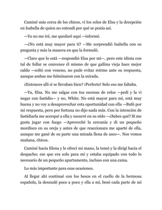Caminé más cerca de los chicos, vi los celos de Elsa y la decepción
en Isabella de quien no entendí por qué se ponía así.
—Yo no me iré, me quedaré aquí —informé.
—¿No está muy mayor para ti? —Me sorprendió Isabella con su
pregunta y más la manera en que la formuló.
—Claro que lo está —respondió Elsa por mí—, pero este idiota con
tal de follar se convence él mismo de que gallina vieja hace mejor
caldo —soltó con veneno, no pude evitar reírme ante su respuesta,
aunque ambas me fulminaron con la mirada.
¿Entonces allí sí se llevaban bien? ¡Perfecto! Solo eso me faltaba.
—Ya, Elsa. No me salgas con tus escenas de celos —pedí y la vi
negar con fastidio— y no, White. No está mayor para mí, está muy
buena y no voy a desaprovechar esta oportunidad con ella —Bufó por
mi respuesta, pero por fortuna no dijo nada más. Con la intención de
fastidiarla me acerqué a ella y susurré en su oído —¿Sabes qué? Sí me
gusta jugar con fuego —Aproveché la cercanía y di un pequeño
mordisco en su oreja y antes de que reaccionara me aparté de ella,
aunque me gané de su parte una mirada llena de asco—. Nos vemos
mañana, chicos.
Caminé hacia Elena y le ofrecí mi mano, la tomó y la dirigí hacia el
despacho; ese que era solo para mí y estaba equipado con todo lo
necesario de un pequeño apartamento, incluso con una cama.
Lo más importante para esas ocasiones.
Al llegar ahí continué con los besos en el cuello de la hermosa
española, la desnudé poco a poco y ella a mí, besó cada parte de mi
 