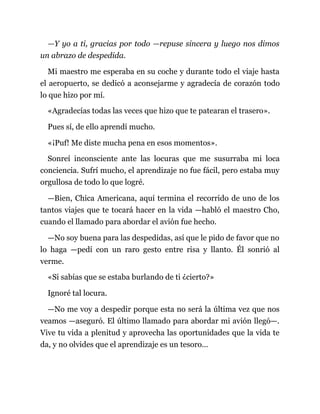 —Y yo a ti, gracias por todo —repuse sincera y luego nos dimos
un abrazo de despedida.
Mi maestro me esperaba en su coche y durante todo el viaje hasta
el aeropuerto, se dedicó a aconsejarme y agradecía de corazón todo
lo que hizo por mí.
«Agradecías todas las veces que hizo que te patearan el trasero».
Pues sí, de ello aprendí mucho.
«¡Puf! Me diste mucha pena en esos momentos».
Sonreí inconsciente ante las locuras que me susurraba mi loca
conciencia. Sufrí mucho, el aprendizaje no fue fácil, pero estaba muy
orgullosa de todo lo que logré.
—Bien, Chica Americana, aquí termina el recorrido de uno de los
tantos viajes que te tocará hacer en la vida —habló el maestro Cho,
cuando el llamado para abordar el avión fue hecho.
—No soy buena para las despedidas, así que le pido de favor que no
lo haga —pedí con un raro gesto entre risa y llanto. Él sonrió al
verme.
«Si sabías que se estaba burlando de ti ¿cierto?»
Ignoré tal locura.
—No me voy a despedir porque esta no será la última vez que nos
veamos —aseguró. El último llamado para abordar mi avión llegó—.
Vive tu vida a plenitud y aprovecha las oportunidades que la vida te
da, y no olvides que el aprendizaje es un tesoro...
 