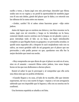 cuello y torso, y hasta jugó con mis piercings; descubrí que Elena
usaba uno en su vagina y no perdí la oportunidad de también jugar
con él con mis dedos, gimió del placer que le daba y se retorció con
las sábanas de la cama entre sus manos.
—¡Joder, cariño! Tú sí sabes cómo hacerme gozar —dijo entre
jadeos.
Antes de lograr que se corriera me detuvo y me hizo recostar en la
cama, jugó con mi erección y luego se la introdujo en la boca,
comenzó dando suaves caricias con la lengua en mi glande y poco a
poco introdujo todo el falo en su boca, no logró introducirlo
completo ya que llegaba hasta su garganta y se provocaba arcadas; se
quedó unos segundos ahí y después lo sacó mojándome más con su
saliva, un ronco gruñido salió de mi garganta por el placer que me
provocaba y solo podía pensar en que, quedarme con ella fue la
mejor decisión que tomé esa noche.
—Hoy compruebo eso que dicen de que el placer no está en el sexo,
sino en el amante —susurró Elena entre jadeos, tras unas largas
horas en las que nos dedicamos a darnos placer.
Sonreí al saber lo que le provoqué y al comprobar que ella sería
una chica más que no podría olvidarme.
—Cuando llegues a tu casa, al lado de tu marido, dile que intente
superarme, tal vez y con suerte lo logra —repuse y reí con arrogancia
sabiendo que era imposible que lo lograra y ella con su sonrisa me lo
confirmó.
Una hermosa española se añadía a mi lista.
 