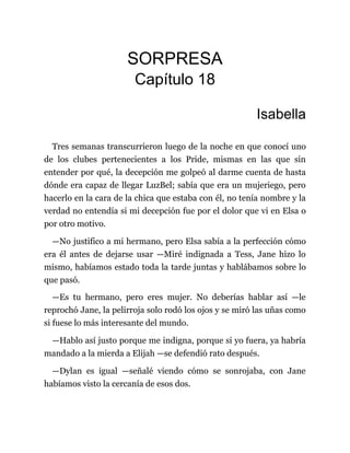 SORPRESA
Capítulo 18
Isabella
Tres semanas transcurrieron luego de la noche en que conocí uno
de los clubes pertenecientes a los Pride, mismas en las que sin
entender por qué, la decepción me golpeó al darme cuenta de hasta
dónde era capaz de llegar LuzBel; sabía que era un mujeriego, pero
hacerlo en la cara de la chica que estaba con él, no tenía nombre y la
verdad no entendía si mi decepción fue por el dolor que vi en Elsa o
por otro motivo.
—No justifico a mi hermano, pero Elsa sabía a la perfección cómo
era él antes de dejarse usar —Miré indignada a Tess, Jane hizo lo
mismo, habíamos estado toda la tarde juntas y hablábamos sobre lo
que pasó.
—Es tu hermano, pero eres mujer. No deberías hablar así —le
reprochó Jane, la pelirroja solo rodó los ojos y se miró las uñas como
si fuese lo más interesante del mundo.
—Hablo así justo porque me indigna, porque si yo fuera, ya habría
mandado a la mierda a Elijah —se defendió rato después.
—Dylan es igual —señalé viendo cómo se sonrojaba, con Jane
habíamos visto la cercanía de esos dos.
 