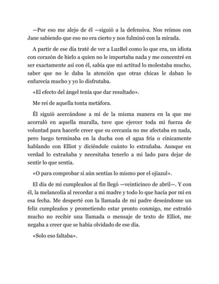 —Por eso me alejo de él —siguió a la defensiva. Nos reímos con
Jane sabiendo que eso no era cierto y nos fulminó con la mirada.
A partir de ese día traté de ver a LuzBel como lo que era, un idiota
con corazón de hielo a quien no le importaba nada y me concentré en
ser exactamente así con él, sabía que mi actitud lo molestaba mucho,
saber que no le daba la atención que otras chicas le daban lo
enfurecía mucho y yo lo disfrutaba.
«El efecto del ángel tenía que dar resultado».
Me reí de aquella tonta metáfora.
Él siguió acercándose a mí de la misma manera en la que me
acorraló en aquella muralla, tuve que ejercer toda mi fuerza de
voluntad para hacerle creer que su cercanía no me afectaba en nada,
pero luego terminaba en la ducha con el agua fría o cínicamente
hablando con Elliot y diciéndole cuánto lo extrañaba. Aunque en
verdad lo extrañaba y necesitaba tenerlo a mi lado para dejar de
sentir lo que sentía.
«O para comprobar si aún sentías lo mismo por el ojiazul».
El día de mi cumpleaños al fin llegó —veinticinco de abril—. Y con
él, la melancolía al recordar a mi madre y todo lo que hacía por mí en
esa fecha. Me desperté con la llamada de mi padre deseándome un
feliz cumpleaños y prometiendo estar pronto conmigo, me extrañó
mucho no recibir una llamada o mensaje de texto de Elliot, me
negaba a creer que se había olvidado de ese día.
«Solo eso faltaba».
 