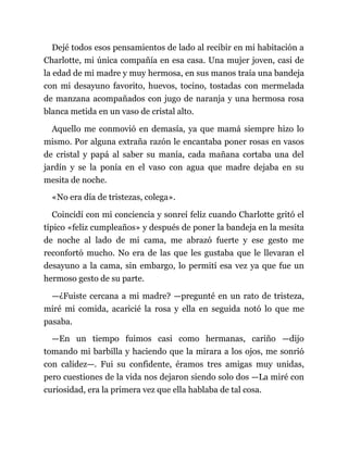 Dejé todos esos pensamientos de lado al recibir en mi habitación a
Charlotte, mi única compañía en esa casa. Una mujer joven, casi de
la edad de mi madre y muy hermosa, en sus manos traía una bandeja
con mi desayuno favorito, huevos, tocino, tostadas con mermelada
de manzana acompañados con jugo de naranja y una hermosa rosa
blanca metida en un vaso de cristal alto.
Aquello me conmovió en demasía, ya que mamá siempre hizo lo
mismo. Por alguna extraña razón le encantaba poner rosas en vasos
de cristal y papá al saber su manía, cada mañana cortaba una del
jardín y se la ponía en el vaso con agua que madre dejaba en su
mesita de noche.
«No era día de tristezas, colega».
Coincidí con mi conciencia y sonreí feliz cuando Charlotte gritó el
típico «feliz cumpleaños» y después de poner la bandeja en la mesita
de noche al lado de mi cama, me abrazó fuerte y ese gesto me
reconfortó mucho. No era de las que les gustaba que le llevaran el
desayuno a la cama, sin embargo, lo permití esa vez ya que fue un
hermoso gesto de su parte.
—¿Fuiste cercana a mi madre? —pregunté en un rato de tristeza,
miré mi comida, acaricié la rosa y ella en seguida notó lo que me
pasaba.
—En un tiempo fuimos casi como hermanas, cariño —dijo
tomando mi barbilla y haciendo que la mirara a los ojos, me sonrió
con calidez—. Fui su confidente, éramos tres amigas muy unidas,
pero cuestiones de la vida nos dejaron siendo solo dos —La miré con
curiosidad, era la primera vez que ella hablaba de tal cosa.
 