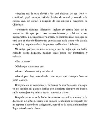 —¿Quién era la otra chica? ¿Por qué dejaron de ser tres? —
cuestioné, papá siempre evitaba hablar de mamá y cuando ella
estuvo viva, no conocí a ninguna de sus amigas a excepción de
Charlotte.
—Tomamos caminos diferentes, incluso yo estuve lejos de tu
madre un tiempo, pero nos reencontramos y volvimos a ser
inseparables. Y de nuestra otra amiga, no supimos más, solo que se
casó con un tipo de dinero y no quería saber nada de su vida pasada
—explicó y no pude deducir lo que sentía ella al decir tal cosa.
Mi amiga, porque era más mi amiga que la mujer que me había
cuidado desde pequeña, muchas veces podía ser misteriosa y
solitaria.
«Era tu nana».
Odiaba que susurraras eso.
—La extraño —susurré y me abrazó.
—Lo sé, pero hoy no es día de tristezas, así que come por favor —
pidió y asentí.
Desayuné en su compañía y charlamos de muchas cosas más que
ya no incluían mi pasado, hablar con Charlotte siempre era bueno,
sabía aconsejarme y animarme en momentos tristes.
Después de un rato de haber terminado la comida, me metí a la
ducha, no sin antes llevarme una llamada de atención de su parte por
no esperar a hacer bien la digestión, pero si no lo hacía de inmediato
llegaría tarde a mis clases.
 