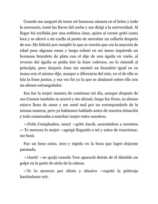 Cuando me aseguré de tener mi hermosa cámara en el bolso y todo
lo necesario, tomé las llaves del coche y me dirigí a la universidad. Al
llegar fui recibida por una eufórica Jane, quien al verme gritó como
loca y se aferró a mi cuello al punto de necesitar un collarín después
de eso. Me felicitó por cumplir lo que se creería que era la mayoría de
edad para algunas cosas y luego colocó en mi mano izquierda un
hermoso brazalete de plata con el dije de una águila en vuelo, al
reverso del águila se podía leer la frase volemos, no lo entendí al
principio, pero después Jane me mostró un brazalete igual en su
mano con el mismo dije, aunque a diferencia del mío, en el de ella se
leía la frase juntas, y esa vez fui yo la que se abalanzó sobre ella con
un abrazo estrangulador.
Esa fue la mejor manera de continuar mi día, aunque después de
eso Connor también se acercó y me abrazó, luego fue Evan, su abrazo
estuvo lleno de amor y me sentí mal por no corresponderle de la
misma manera, pero ya habíamos hablado antes de nuestra situación
y todo comenzaba a marchar mejor entre nosotros.
—¡Feliz Cumpleaños, nena! —gritó Jacob, acercándose a nosotros
— Te mereces lo mejor —agregó llegando a mí y antes de reaccionar,
me besó.
Fue un beso casto, seco y rápido en la boca que logró dejarme
pasmada.
—¡Auch! —se quejó cuando Tess apareció detrás de él dándole un
golpe en la parte de atrás de la cabeza.
—Te lo mereces por idiota y abusivo —espetó la pelirroja
haciéndome reír.
 