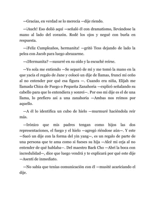 —Gracias, en verdad se lo merecía —dije riendo.
—¡Auch! Eso dolió aquí —señaló él con dramatismo, llevándose la
mano al lado del corazón. Rodé los ojos y negué con burla en
respuesta.
—¡Feliz Cumpleaños, hermanita! —gritó Tess dejando de lado la
pelea con Jacob para luego abrazarme.
—¿Hermanita? —susurré en su oído y la escuché reírse.
—Yo sola me entiendo —Se separó de mí y me tomó la mano en la
que yacía el regalo de Jane y colocó un dije de llamas, fruncí mi ceño
al no entender por qué esa figura —. Cuando era niña, Elijah me
llamada Chica de Fuego o Pequeña Zanahoria —explicó señalando su
cabello para que lo entendiera y sonreí—. Por eso mi dije es el de una
llama, lo prefiero así a una zanahoria —Ambas nos reímos por
aquello.
—A él lo identifica un cubo de hielo —murmuré haciéndola reír
más.
—Irónico que mis padres tengan como hijos las dos
representaciones, el fuego y el hielo —agregó riéndose aún—. Y este
—Sacó un dije con la forma del yin yang—, es un regalo de parte de
una persona que te ama como si fueses su hija —Alcé mi ceja al no
entender de qué hablaba—. Del maestro Baek Cho —Abrí la boca con
incredulidad—, dice que luego vendrá y te explicará por qué este dije
—Asentí de inmediato.
—No sabía que tenías comunicación con él —musité acariciando el
dije.
 