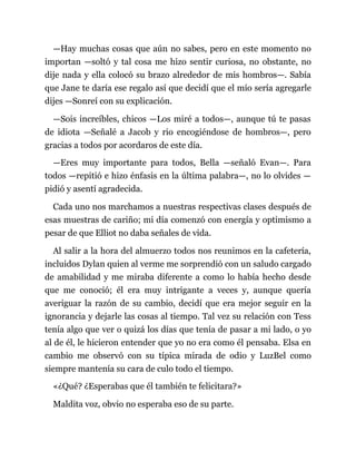 —Hay muchas cosas que aún no sabes, pero en este momento no
importan —soltó y tal cosa me hizo sentir curiosa, no obstante, no
dije nada y ella colocó su brazo alrededor de mis hombros—. Sabía
que Jane te daría ese regalo así que decidí que el mío sería agregarle
dijes —Sonreí con su explicación.
—Sois increíbles, chicos —Los miré a todos—, aunque tú te pasas
de idiota —Señalé a Jacob y rio encogiéndose de hombros—, pero
gracias a todos por acordaros de este día.
—Eres muy importante para todos, Bella —señaló Evan—. Para
todos —repitió e hizo énfasis en la última palabra—, no lo olvides —
pidió y asentí agradecida.
Cada uno nos marchamos a nuestras respectivas clases después de
esas muestras de cariño; mi día comenzó con energía y optimismo a
pesar de que Elliot no daba señales de vida.
Al salir a la hora del almuerzo todos nos reunimos en la cafetería,
incluidos Dylan quien al verme me sorprendió con un saludo cargado
de amabilidad y me miraba diferente a como lo había hecho desde
que me conoció; él era muy intrigante a veces y, aunque quería
averiguar la razón de su cambio, decidí que era mejor seguir en la
ignorancia y dejarle las cosas al tiempo. Tal vez su relación con Tess
tenía algo que ver o quizá los días que tenía de pasar a mi lado, o yo
al de él, le hicieron entender que yo no era como él pensaba. Elsa en
cambio me observó con su típica mirada de odio y LuzBel como
siempre mantenía su cara de culo todo el tiempo.
«¿Qué? ¿Esperabas que él también te felicitara?»
Maldita voz, obvio no esperaba eso de su parte.
 