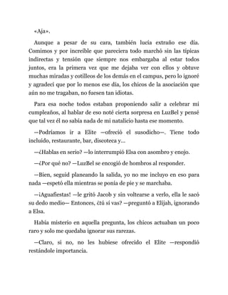 «Aja».
Aunque a pesar de su cara, también lucía extraño ese día.
Comimos y por increíble que pareciera todo marchó sin las típicas
indirectas y tensión que siempre nos embargaba al estar todos
juntos, era la primera vez que me dejaba ver con ellos y obtuve
muchas miradas y cotilleos de los demás en el campus, pero lo ignoré
y agradecí que por lo menos ese día, los chicos de la asociación que
aún no me tragaban, no fuesen tan idiotas.
Para esa noche todos estaban proponiendo salir a celebrar mi
cumpleaños, al hablar de eso noté cierta sorpresa en LuzBel y pensé
que tal vez él no sabía nada de mi natalicio hasta ese momento.
—Podríamos ir a Elite —ofreció el susodicho—. Tiene todo
incluido, restaurante, bar, discoteca y...
—¿Hablas en serio? —lo interrumpió Elsa con asombro y enojo.
—¿Por qué no? —LuzBel se encogió de hombros al responder.
—Bien, seguid planeando la salida, yo no me incluyo en eso para
nada —espetó ella mientras se ponía de pie y se marchaba.
—¡Aguafiestas! —le gritó Jacob y sin voltearse a verlo, ella le sacó
su dedo medio— Entonces, ¿tú sí vas? —preguntó a Elijah, ignorando
a Elsa.
Había misterio en aquella pregunta, los chicos actuaban un poco
raro y solo me quedaba ignorar sus rarezas.
—Claro, si no, no les hubiese ofrecido el Elite —respondió
restándole importancia.
 