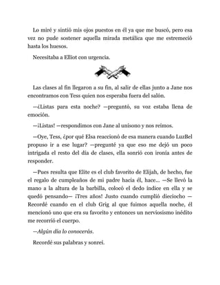 Lo miré y sintió mis ojos puestos en él ya que me buscó, pero esa
vez no pude sostener aquella mirada metálica que me estremeció
hasta los huesos.
Necesitaba a Elliot con urgencia.
Las clases al fin llegaron a su fin, al salir de ellas junto a Jane nos
encontramos con Tess quien nos esperaba fuera del salón.
—¿Listas para esta noche? —preguntó, su voz estaba llena de
emoción.
—¡Listas! —respondimos con Jane al unísono y nos reímos.
—Oye, Tess, ¿por qué Elsa reaccionó de esa manera cuando LuzBel
propuso ir a ese lugar? —pregunté ya que eso me dejó un poco
intrigada el resto del día de clases, ella sonrió con ironía antes de
responder.
—Pues resulta que Elite es el club favorito de Elijah, de hecho, fue
el regalo de cumpleaños de mi padre hacia él, hace... —Se llevó la
mano a la altura de la barbilla, colocó el dedo índice en ella y se
quedó pensando— ¡Tres años! Justo cuando cumplió dieciocho —
Recordé cuando en el club Grig al que fuimos aquella noche, él
mencionó uno que era su favorito y entonces un nerviosismo inédito
me recorrió el cuerpo.
—Algún día lo conocerás.
Recordé sus palabras y sonreí.
 