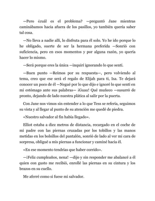 —Pero ¿cuál es el problema? —preguntó Jane mientras
caminábamos hacia afuera de los pasillos, yo también quería saber
tal cosa.
—No lleva a nadie allí, lo disfruta para él solo. Yo he ido porque lo
he obligado, suerte de ser la hermana preferida —Sonrió con
suficiencia, pero en esos momentos y por alguna razón, yo quería
hacer lo mismo.
—Será porque eres la única —inquirí ignorando lo que sentí.
—Buen punto —Reímos por su respuesta—, pero volviendo al
tema, creo que ese será el regalo de Elijah para ti, Isa. Te dejará
conocer un poco de él —Negué por lo que dijo e ignoré lo que sentí en
mi estómago ante sus palabras— ¡Guau! Qué muñeco —susurró de
pronto, dejando de lado nuestra plática al salir por la puerta.
Con Jane nos vimos sin entender a lo que Tess se refería, seguimos
su vista y al llegar al punto de su atención me quedé de piedra.
«Nuestro salvador al fin había llegado».
Elliot estaba a diez metros de distancia, recargado en el coche de
mi padre con las piernas cruzadas por los tobillos y las manos
metidas en los bolsillos del pantalón, sonrió de lado al ver mi cara de
sorpresa, obligué a mis piernas a funcionar y caminé hacia él.
«En ese momento tendrías que haber corrido».
—¡Feliz cumpleaños, nena! —dijo y sin responder me abalancé a él
quien con gusto me recibió, enrollé las piernas en su cintura y los
brazos en su cuello.
Me aferré como si fuese mi salvador.
 