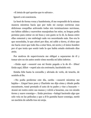 «E intuía de qué querías que te salvara».
Ignoré a mi conciencia.
Lo besé de forma voraz y hambrienta, él me respondió de la misma
manera mientras hacía que por todo mi cuerpo corrieran esas
deliciosas cosquillas activando todas mis terminaciones nerviosas,
sus labios cálidos y suavecitos masajeaban los míos, su lengua pedía
permiso para entrar en mi boca y con gusto se lo di, la danza entre
ellas comenzó y me embriagó cada vez necesitando más. Eso era lo
que necesitaba, lo que añoré por días, mi cable a tierra, el chico que
me hacía creer que todo iba a estar bien, mi novio y el único hombre
por el que tenía que sentir todo lo que había estado sintiendo días
atrás.
Por motivos de supervivencia me obligué a separarme de él y
tomar aire no sin antes sentir cómo mordía mi labio inferior.
—Estás aquí —susurré con mi frente pegada a la de él— ¡Dios!
Estás aquí, Elliot —repetí aún sin creérmelo, haciéndolo reír.
Estaba feliz hasta la coronilla y aliviada de verlo, de tenerlo, de
sentirlo al fin.
—No podía perderme este día, cariño —susurró mientras me
bajaba—. Llegué hace poco y Charlotte me dijo cómo y dónde podía
encontrarte, tomé prestado el auto de tu padre y vine a buscarte —
Acunó mi rostro entre sus manos y volvió a besarme, esa vez siendo
tierno y suave conmigo—. Estás preciosa —halagó haciendo algo que
solo veía en las películas y que a él le gustaba hacer conmigo, metió
un mechón de cabello tras mi oreja.
 