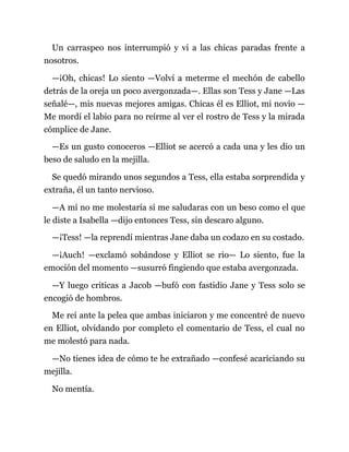 Un carraspeo nos interrumpió y vi a las chicas paradas frente a
nosotros.
—¡Oh, chicas! Lo siento —Volví a meterme el mechón de cabello
detrás de la oreja un poco avergonzada—. Ellas son Tess y Jane —Las
señalé—, mis nuevas mejores amigas. Chicas él es Elliot, mi novio —
Me mordí el labio para no reírme al ver el rostro de Tess y la mirada
cómplice de Jane.
—Es un gusto conoceros —Elliot se acercó a cada una y les dio un
beso de saludo en la mejilla.
Se quedó mirando unos segundos a Tess, ella estaba sorprendida y
extraña, él un tanto nervioso.
—A mí no me molestaría si me saludaras con un beso como el que
le diste a Isabella —dijo entonces Tess, sin descaro alguno.
—¡Tess! —la reprendí mientras Jane daba un codazo en su costado.
—¡Auch! —exclamó sobándose y Elliot se rio— Lo siento, fue la
emoción del momento —susurró fingiendo que estaba avergonzada.
—Y luego criticas a Jacob —bufó con fastidio Jane y Tess solo se
encogió de hombros.
Me reí ante la pelea que ambas iniciaron y me concentré de nuevo
en Elliot, olvidando por completo el comentario de Tess, el cual no
me molestó para nada.
—No tienes idea de cómo te he extrañado —confesé acariciando su
mejilla.
No mentía.
 