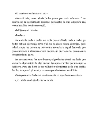 «Al menos eras sincera en eso».
—Yo a ti más, nena. Moría de las ganas por verte —Se acercó de
nuevo con la intención de besarme, pero antes de que lo lograra una
voz masculina nos interrumpió.
Maldije en mi interior.
«LuzBel».
No le debía nada a nadie, no tenía que ocultarle nada a nadie; ya
todos sabían que tenía novio y al fin mi chico estaba conmigo, pero
admitía que me puse muy nerviosa al escuchar a aquel demonio que
ya comenzaba a atormentar mis noches, no quería verlo, pero eso era
cobarde de mi parte.
Ese encuentro no iba a ser bueno y algo dentro de mí me decía que
ese sería el principio de algo que no iba a poder evitar por más que lo
quisiera. Pero era hora de ser valiente y demostrar de lo que estaba
hecha, aunque al girarme y verlo me paralicé como una idiota.
«Sus ojos en verdad eran una tormenta en aquellos momentos».
Y yo estaba en el ojo de esa tormenta.
 