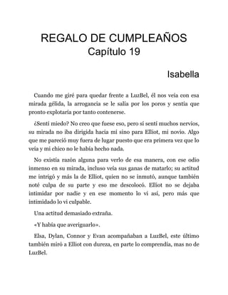 REGALO DE CUMPLEAÑOS
Capítulo 19
Isabella
Cuando me giré para quedar frente a LuzBel, él nos veía con esa
mirada gélida, la arrogancia se le salía por los poros y sentía que
pronto explotaría por tanto contenerse.
¿Sentí miedo? No creo que fuese eso, pero sí sentí muchos nervios,
su mirada no iba dirigida hacia mí sino para Elliot, mi novio. Algo
que me pareció muy fuera de lugar puesto que era primera vez que lo
veía y mi chico no le había hecho nada.
No existía razón alguna para verlo de esa manera, con ese odio
inmenso en su mirada, incluso veía sus ganas de matarlo; su actitud
me intrigó y más la de Elliot, quien no se inmutó, aunque también
noté culpa de su parte y eso me descolocó. Elliot no se dejaba
intimidar por nadie y en ese momento lo vi así, pero más que
intimidado lo vi culpable.
Una actitud demasiado extraña.
«Y había que averiguarlo».
Elsa, Dylan, Connor y Evan acompañaban a LuzBel, este último
también miró a Elliot con dureza, en parte lo comprendía, mas no de
LuzBel.
 