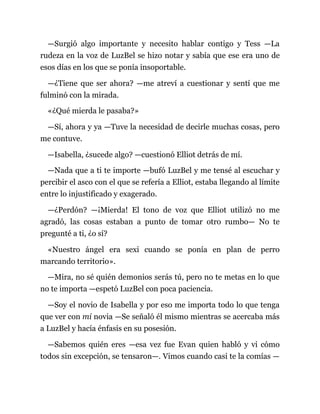 —Surgió algo importante y necesito hablar contigo y Tess —La
rudeza en la voz de LuzBel se hizo notar y sabía que ese era uno de
esos días en los que se ponía insoportable.
—¿Tiene que ser ahora? —me atreví a cuestionar y sentí que me
fulminó con la mirada.
«¿Qué mierda le pasaba?»
—Sí, ahora y ya —Tuve la necesidad de decirle muchas cosas, pero
me contuve.
—Isabella, ¿sucede algo? —cuestionó Elliot detrás de mí.
—Nada que a ti te importe —bufó LuzBel y me tensé al escuchar y
percibir el asco con el que se refería a Elliot, estaba llegando al límite
entre lo injustificado y exagerado.
—¿Perdón? —¡Mierda! El tono de voz que Elliot utilizó no me
agradó, las cosas estaban a punto de tomar otro rumbo— No te
pregunté a ti, ¿o sí?
«Nuestro ángel era sexi cuando se ponía en plan de perro
marcando territorio».
—Mira, no sé quién demonios serás tú, pero no te metas en lo que
no te importa —espetó LuzBel con poca paciencia.
—Soy el novio de Isabella y por eso me importa todo lo que tenga
que ver con mi novia —Se señaló él mismo mientras se acercaba más
a LuzBel y hacía énfasis en su posesión.
—Sabemos quién eres —esa vez fue Evan quien habló y vi cómo
todos sin excepción, se tensaron—. Vimos cuando casi te la comías —
 