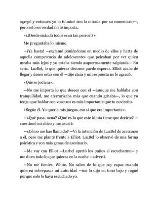 agregó y entonces yo lo fulminé con la mirada por su comentario—,
pero esto en verdad no te importa.
«¿¡Desde cuándo todos eran tan perros!?»
Me preguntaba lo mismo.
—¡Ya basta! —exclamé poniéndome en medio de ellos y harta de
aquella competencia de adolescentes que peleaban por ver quien
meaba más lejos y yo estaba siendo asquerosamente salpicada— En
serio, LuzBel, lo que quieras decirme puede esperar. Elliot acaba de
llegar y deseo estar con él —dije clara y mi respuesta no le agradó.
«Que se jodiera».
—No me importa lo que desees con él —aunque me hablaba con
tranquilidad, me aterrorizaba más que cuando gritaba—, lo que yo
tengo que hablar con vosotros es más importante que tu noviecito.
«Según él. Yo quería mis juegos, eso sí que era importante».
—¿Qué pasa, nena? ¿Qué es lo que este idiota tiene que decirte? —
cuestionó mi chico y me asusté.
—¿Cómo me has llamado? —Vi la intención de LuzBel de acercarse
a él, pero me planté frente a Elliot. LuzBel lo observó de una forma
psicótica y con más ganas de asesinarlo.
—Me voy con Elliot —Luzbel apretó los puños al escucharme— y
me dices todo lo que quieras en la noche —advertí.
—No me tientes, White. No sabes de lo que soy capaz cuando
quieren sobrepasar mi autoridad —me lo dijo en tono bajo y rogué
porque solo lo haya escuchado yo.
 