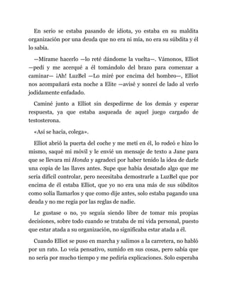 En serio se estaba pasando de idiota, yo estaba en su maldita
organización por una deuda que no era ni mía, no era su súbdita y él
lo sabía.
—Mírame hacerlo —lo reté dándome la vuelta—. Vámonos, Elliot
—pedí y me acerqué a él tomándolo del brazo para comenzar a
caminar— ¡Ah! LuzBel —Lo miré por encima del hombro—, Elliot
nos acompañará esta noche a Elite —avisé y sonreí de lado al verlo
jodidamente enfadado.
Caminé junto a Elliot sin despedirme de los demás y esperar
respuesta, ya que estaba asqueada de aquel juego cargado de
testosterona.
«Así se hacía, colega».
Elliot abrió la puerta del coche y me metí en él, lo rodeó e hizo lo
mismo, saqué mi móvil y le envié un mensaje de texto a Jane para
que se llevara mi Honda y agradecí por haber tenido la idea de darle
una copia de las llaves antes. Supe que había desatado algo que me
sería difícil controlar, pero necesitaba demostrarle a LuzBel que por
encima de él estaba Elliot, que yo no era una más de sus súbditos
como solía llamarlos y que como dije antes, solo estaba pagando una
deuda y no me regía por las reglas de nadie.
Le gustase o no, yo seguía siendo libre de tomar mis propias
decisiones, sobre todo cuando se trataba de mi vida personal, puesto
que estar atada a su organización, no significaba estar atada a él.
Cuando Elliot se puso en marcha y salimos a la carretera, no habló
por un rato. Lo veía pensativo, sumido en sus cosas, pero sabía que
no sería por mucho tiempo y me pediría explicaciones. Solo esperaba
 