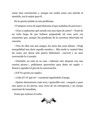 sonar muy convincente y, aunque me sentía como una mierda al
mentirle, era lo mejor para él.
No lo quería metido en mis problemas.
«Y tampoco cerca de aquel demonio al que acababas de provocar».
—¿Vas a explicarme qué sucede con esos tipos de antes? —Traté de
no verlo luego de que hubiese preguntado tal cosa, pero era
consciente que, aunque iba pendiente de la carretera observaba mi
reacción.
—Tres de ellos son mis amigos, los otros dos unos idiotas —Fingí
tranquilidad tras decir aquella mentira—. Más tarde te contaré bien
las cosas, por ahora solo quiero disfrutarte —aseveré y no muy
convencido lo vi asentir.
—Charlotte no está en tu casa —informó rato después con una
sonrisa pícara—, podríamos aprovechar para darte mi regalo —
Sonreí y agradecí el giro de la conversación.
«¡Uf! Yo quería ese regalo».
—¿¡Ah sí!? ¿Y qué es? —cuestioné siguiéndole el juego.
—Quiero demostrarte cuán sexi y apetecible eres —aseguró y puso
una mano en mi pierna, muy cerca de mi entrepierna y mi cuerpo
reaccionó de inmediato.
Tenía que acelerar el coche.
 