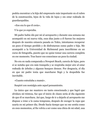 podría encontrar a la hija del empresario más importante en el rubro
de la construcción, lejos de la vida de lujos y sin estar rodeada de
guardaespaldas.
«Eso era lo que él creía».
Y lo que yo esperaba.
Mi padre había ido por mí al aeropuerto y durante una semana me
acompañó en mi nueva vida, esos días junto a él fueron los mejores
después de nuestra estancia pasada en Tokio, intentamos recuperar
un poco el tiempo perdido y de disfrutarnos como padre e hija. Me
acompañó a la Universidad de Richmond para inscribirme en un
curso de fotografía, puesto que no quise tomar una carrera completa
en ese momento. Tras hacer eso conocimos un poco la ciudad.
No era en nada comparada a Newport Beach, carecía de lujos, pero
sí se notaba que era más tranquila y se respiraba mejor aire al estar
rodeada de árboles y algunos bosques densos. Por desgracia, el día
en que mi padre tenía que marcharse llegó y la despedida fue
inevitable.
«Cuanto extrañaba a mamá».
Suspiré con nostalgia ante aquel pensamiento.
Lo único que me mantuvo un tanto emocionada y que logró que
olvidara mi tristeza, fue que el inicio de clases sería al día siguiente
de que él se marchara. Así que, luego de ir a dejarlo al aeropuerto me
dispuse a irme a la cama temprano, después de escoger la ropa que
usaría en mi primer día. Desde hacía tiempo que no me sentía como
en esos momentos, al fin volvía a ser como una chica de mi edad, una
 