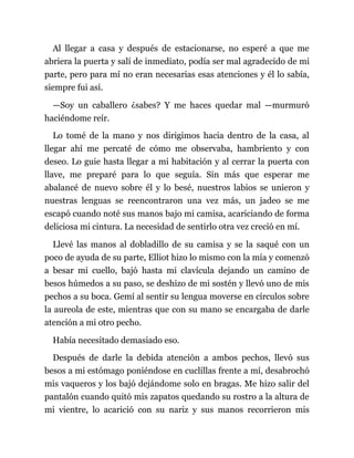 Al llegar a casa y después de estacionarse, no esperé a que me
abriera la puerta y salí de inmediato, podía ser mal agradecido de mi
parte, pero para mí no eran necesarias esas atenciones y él lo sabía,
siempre fui así.
—Soy un caballero ¿sabes? Y me haces quedar mal —murmuró
haciéndome reír.
Lo tomé de la mano y nos dirigimos hacia dentro de la casa, al
llegar ahí me percaté de cómo me observaba, hambriento y con
deseo. Lo guie hasta llegar a mi habitación y al cerrar la puerta con
llave, me preparé para lo que seguía. Sin más que esperar me
abalancé de nuevo sobre él y lo besé, nuestros labios se unieron y
nuestras lenguas se reencontraron una vez más, un jadeo se me
escapó cuando noté sus manos bajo mi camisa, acariciando de forma
deliciosa mi cintura. La necesidad de sentirlo otra vez creció en mí.
Llevé las manos al dobladillo de su camisa y se la saqué con un
poco de ayuda de su parte, Elliot hizo lo mismo con la mía y comenzó
a besar mi cuello, bajó hasta mi clavícula dejando un camino de
besos húmedos a su paso, se deshizo de mi sostén y llevó uno de mis
pechos a su boca. Gemí al sentir su lengua moverse en círculos sobre
la aureola de este, mientras que con su mano se encargaba de darle
atención a mi otro pecho.
Había necesitado demasiado eso.
Después de darle la debida atención a ambos pechos, llevó sus
besos a mi estómago poniéndose en cuclillas frente a mí, desabrochó
mis vaqueros y los bajó dejándome solo en bragas. Me hizo salir del
pantalón cuando quitó mis zapatos quedando su rostro a la altura de
mi vientre, lo acarició con su nariz y sus manos recorrieron mis
 