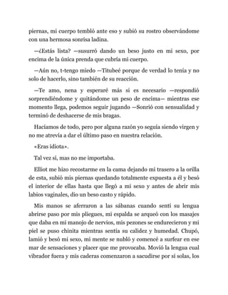 piernas, mi cuerpo tembló ante eso y subió su rostro observándome
con una hermosa sonrisa ladina.
—¿Estás lista? —susurró dando un beso justo en mi sexo, por
encima de la única prenda que cubría mi cuerpo.
—Aún no, t-tengo miedo —Titubeé porque de verdad lo tenía y no
solo de hacerlo, sino también de su reacción.
—Te amo, nena y esperaré más si es necesario —respondió
sorprendiéndome y quitándome un peso de encima— mientras ese
momento llega, podemos seguir jugando —Sonrió con sensualidad y
terminó de deshacerse de mis bragas.
Hacíamos de todo, pero por alguna razón yo seguía siendo virgen y
no me atrevía a dar el último paso en nuestra relación.
«Eras idiota».
Tal vez sí, mas no me importaba.
Elliot me hizo recostarme en la cama dejando mi trasero a la orilla
de esta, subió mis piernas quedando totalmente expuesta a él y besó
el interior de ellas hasta que llegó a mi sexo y antes de abrir mis
labios vaginales, dio un beso casto y rápido.
Mis manos se aferraron a las sábanas cuando sentí su lengua
abrirse paso por mis pliegues, mi espalda se arqueó con los masajes
que daba en mi manojo de nervios, mis pezones se endurecieron y mi
piel se puso chinita mientras sentía su calidez y humedad. Chupó,
lamió y besó mi sexo, mi mente se nubló y comencé a surfear en ese
mar de sensaciones y placer que me provocaba. Movió la lengua cual
vibrador fuera y mis caderas comenzaron a sacudirse por sí solas, los
 