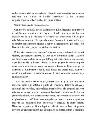 dedos de mis pies se encogieron y hundí más la cabeza en la cama
mientras mis manos se fundían alrededor de las sábanas
empuñándolas y volviendo blanco mis nudillos.
Gemí y jadeé cada vez más fuerte.
Con mucho cuidado de no lastimarme, Elliot jugueteó con uno de
sus dedos en mi entrada, sin llegar profundo, sin tocar esa barrera
que aún me daba miedo perder. Escuché los sonidos que él hacía por
mis fluidos, su mano libre presionó con fuerza mi cadera, sabía que
se estaba conteniendo mucho y saber el autocontrol que tenía me
hizo amarlo más porque respetaba mis límites.
El tan añorado éxtasis comenzó a formarse en una bola justo en mi
vientre, juntándose ahí todo lo que Elliot me hacía sentir. Escuché
que bajó la cremallera de su pantalón y así como en otras ocasiones,
supe lo que iba a hacer. Liberó su dura y grande erección para
comenzar a acariciarse, mojó su mano y luego la llevó a su pene,
comenzó a bombearlo y ver lo que hacía me excitó más, sonrió y
volvió a apoderarse de mi sexo, esa vez lo hizo tocándose, dándome y
dándose placer.
Todo comenzó a volverse empañado para mí y no de una mala
manera, sabía que estaba a punto de correrme. Elliot lo intuyó y
aumentó sus caricias, mis caderas se movieron sin control, esa vez
mis manos se apoderaron de su cabello dando tirones que lo hacían
gruñir de placer, mis piernas se tensaron, mi corazón se aceleró, mi
respiración se cortó justo cuando grité su nombre y me arqueé en
uno de los espasmos más deliciosos y cargado de puro placer.
Minutos después sentí un líquido caliente caer sobre mi pierna
derecha dejándome saber que él también se corrió, gimió y presionó
 