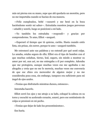 más mi pierna con su mano, supe que ahí quedaría un moretón, pero
no me importaba cuando se hacían de esa manera.
—Feliz cumpleaños, bebé —susurró y me besó en la boca
haciéndome sentir mi sabor—. Extrañaba nuestros juegos perversos
—añadió y sonrió, luego se posicionó a mi lado.
—Yo también los extrañaba —respondí— y gracias por
comprenderme. Te amo, Elliot —aseguré.
—Esperaré el tiempo que tú quieras, cariño. Hasta cuando estés
lista, sin prisas, sin correr, porque te amo —aseguró también.
Me estremecí ante sus palabras y no entendí por qué sentí culpa.
Lo amaba, estaba segura de ello; Elliot era el tipo de hombre con el
que muchas soñaban, tierno, leal, seguro, sin miedo a mostrar su
amor por mí, aun así, no me entregaba a él por completo. Adoraba
que me protegiera, aunque muchas veces eso me agobiaba o me
ahogaba y creía que no me lo merecía, muchas veces me convencía
de que ese chico era merecedor de alguien mejor y no me
consideraba poca cosa, sin embargo, tampoco era suficiente para mi
ángel de ojos azules.
«Tenías que disfrutarlo mientras durara, entonces».
Intentaba hacerlo.
Elliot cerró los ojos y me atrajo a su lado, coloqué la cabeza en su
torso y escuché su acelerado corazón, sonreí, pero ese sentimiento de
culpa se presionó en mi pecho.
«Tenías que dejar de lado los presentimientos».
Eso haría.
 