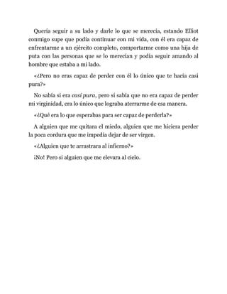 Quería seguir a su lado y darle lo que se merecía, estando Elliot
conmigo supe que podía continuar con mi vida, con él era capaz de
enfrentarme a un ejército completo, comportarme como una hija de
puta con las personas que se lo merecían y podía seguir amando al
hombre que estaba a mi lado.
«¿Pero no eras capaz de perder con él lo único que te hacía casi
pura?»
No sabía si era casi pura, pero sí sabía que no era capaz de perder
mi virginidad, era lo único que lograba aterrarme de esa manera.
«¿Qué era lo que esperabas para ser capaz de perderla?»
A alguien que me quitara el miedo, alguien que me hiciera perder
la poca cordura que me impedía dejar de ser virgen.
«¿Alguien que te arrastrara al infierno?»
¡No! Pero sí alguien que me elevara al cielo.
 