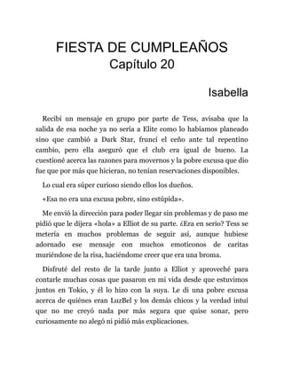 FIESTA DE CUMPLEAÑOS
Capítulo 20
Isabella
Recibí un mensaje en grupo por parte de Tess, avisaba que la
salida de esa noche ya no sería a Elite como lo habíamos planeado
sino que cambió a Dark Star, fruncí el ceño ante tal repentino
cambio, pero ella aseguró que el club era igual de bueno. La
cuestioné acerca las razones para movernos y la pobre excusa que dio
fue que por más que hicieran, no tenían reservaciones disponibles.
Lo cual era súper curioso siendo ellos los dueños.
«Esa no era una excusa pobre, sino estúpida».
Me envió la dirección para poder llegar sin problemas y de paso me
pidió que le dijera «hola» a Elliot de su parte. ¿Era en serio? Tess se
metería en muchos problemas de seguir así, aunque hubiese
adornado ese mensaje con muchos emoticonos de caritas
muriéndose de la risa, haciéndome creer que era una broma.
Disfruté del resto de la tarde junto a Elliot y aproveché para
contarle muchas cosas que pasaron en mi vida desde que estuvimos
juntos en Tokio, y él lo hizo con la suya. Le di una pobre excusa
acerca de quiénes eran LuzBel y los demás chicos y la verdad intuí
que no me creyó nada por más segura que quise sonar, pero
curiosamente no alegó ni pidió más explicaciones.
 
