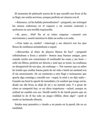 El momento de platicarle acerca de lo que sucedió con Evan al fin
se llegó, me sentía nerviosa, aunque prefería ser sincera con él.
—Entonces, ¿sí ha habido pretendientes? —preguntó, me restregué
las manos sudorosas en el vaquero y mi corazón comenzó a
acelerarse en una terrible taquicardia.
—Sí, pero... ¡Puf! No sé ni cómo empezar —susurré con
nerviosismo y sonrió mientras le daba un sorbo a su soda.
—¿Tan malo es, cariño? —interrogó y me observó con los ojos
llenos de confianza animándome a seguir.
—¿Recuerdas al chico de playera blanca de hoy? —pregunté
refiriéndome a Evan y asintió— Somos muy buenos amigos, pero
cuando recién nos conocíamos él confundió las cosas y me besó —
solté sin filtros, prefería ser directa y noté que se tensó. La confianza
no desapareció de sus ojos, sin embargo —. Por razones que ya sabes
he tenido que ocultar buena parte de mi vida e inicié mi amistad con
él sin mencionarte. De un momento a otro llegó a insinuarme que
quería algo conmigo y sucedió eso —seguí, lo miré y no dijo nada—.
Cuando me besó lo aparté de inmediato y le confesé que tengo novio,
desde ese día Evan se alejó de mí y no insistió más. Y a pesar de
cómo se comportó hoy, es un chico respetuoso —aclaré, aunque su
actitud no cambió con eso. Decidí omitir lo de Jacob puesto que en
realidad lo de él fue solo un juego—¿Elliot, dime algo? —pedí al
sentir su incómodo silencio.
Estaba muy pensativo y viendo a un punto en la pared, ido en su
totalidad.
 