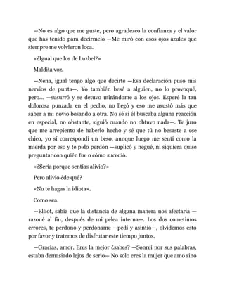 —No es algo que me guste, pero agradezco la confianza y el valor
que has tenido para decírmelo —Me miró con esos ojos azules que
siempre me volvieron loca.
«¿Igual que los de Luzbel?»
Maldita voz.
—Nena, igual tengo algo que decirte —Esa declaración puso mis
nervios de punta—. Yo también besé a alguien, no lo provoqué,
pero... —susurró y se detuvo mirándome a los ojos. Esperé la tan
dolorosa punzada en el pecho, no llegó y eso me asustó más que
saber a mi novio besando a otra. No sé si él buscaba alguna reacción
en especial, no obstante, siguió cuando no obtuvo nada—. Te juro
que me arrepiento de haberlo hecho y sé que tú no besaste a ese
chico, yo sí correspondí un beso, aunque luego me sentí como la
mierda por eso y te pido perdón —suplicó y negué, ni siquiera quise
preguntar con quién fue o cómo sucedió.
«¿Sería porque sentías alivio?»
Pero alivio ¿de qué?
«No te hagas la idiota».
Como sea.
—Elliot, sabía que la distancia de alguna manera nos afectaría —
razoné al fin, después de mi pelea interna—. Los dos cometimos
errores, te perdono y perdóname —pedí y asintió—, olvidemos esto
por favor y tratemos de disfrutar este tiempo juntos.
—Gracias, amor. Eres la mejor ¿sabes? —Sonreí por sus palabras,
estaba demasiado lejos de serlo— No solo eres la mujer que amo sino
 