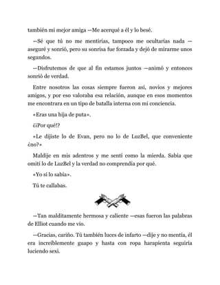 también mi mejor amiga —Me acerqué a él y lo besé.
—Sé que tú no me mentirías, tampoco me ocultarías nada —
aseguré y sonrió, pero su sonrisa fue forzada y dejó de mirarme unos
segundos.
—Disfrutemos de que al fin estamos juntos —animó y entonces
sonrió de verdad.
Entre nosotros las cosas siempre fueron así, novios y mejores
amigos, y por eso valoraba esa relación, aunque en esos momentos
me encontrara en un tipo de batalla interna con mi conciencia.
«Eras una hija de puta».
¿¡Por qué!?
«Le dijiste lo de Evan, pero no lo de LuzBel, que conveniente
¿no?»
Maldije en mis adentros y me sentí como la mierda. Sabía que
omití lo de LuzBel y la verdad no comprendía por qué.
«Yo sí lo sabía».
Tú te callabas.
—Tan malditamente hermosa y caliente —esas fueron las palabras
de Elliot cuando me vio.
—Gracias, cariño. Tú también luces de infarto —dije y no mentía, él
era increíblemente guapo y hasta con ropa harapienta seguiría
luciendo sexi.
 