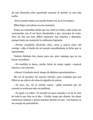 de casi dieciocho años queriendo comerse al mundo en una sola
noche.
«Pero cuando tenías a tu mundo frente a ti, no te lo comías».
Elliot llegó a mi cabeza en esos instantes.
Como era costumbre desde que me visitó en Tokio, cada noche me
comunicaba con él así fuese llamándolo o por mensajes de texto.
Para los dos era muy difícil mantener una relación a distancia,
aunque hasta ese momento lo estábamos logrando.
—Pronto cumplirás dieciocho años, nena y quiero estar ahí
contigo —dijo el dueño de mi mundo recordándome la fecha que se
aproximaba.
Todavía faltaban tres meses para eso, pero supongo que ya era
bueno recordarlo.
—Yo también lo deseo, cariño. Serás mi mejor regalo —expresé
sincera y con emoción.
«¡Eeww! Cursilería nivel: ataque de diabetes aproximándose».
Me reí al escuchar tal susurro interior, pues aceptaba que con
Elliot se me salía lo de reina de algodón de azúcar.
—Te amo, Isa. No lo olvides nunca —pidió haciendo que mi
corazón se acelerara ante sus palabras.
—Yo igual y lo sabes —le recordé un poco cansada y no de él, sino
de todo lo que hice en el día—. Cariño, tengo que dejarte, las clases
comienzan mañana y quiero intentar dormir un rato —Un bostezo se
me escapó sin pretenderlo.
 