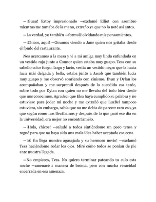 —¡Guau! Estoy impresionado —exclamó Elliot con asombro
mientras me tomaba de la mano, extraño ya que no lo noté así antes.
—La verdad, yo también —formulé olvidando mis pensamientos.
—¡Chicos, aquí! —Giramos viendo a Jane quien nos gritaba desde
el fondo del restaurante.
Nos acercamos a la mesa y vi a mi amiga muy linda enfundada en
un vestido rojo junto a Connor quien estaba muy guapo. Tess con su
cabello color fuego, largo y lacio, vestía un vestido negro que la hacía
lucir más delgada y bella, estaba junto a Jacob que también lucía
muy guapo y me observó sonriendo con cinismo. Evan y Dylan los
acompañaban y me sorprendí después de lo sucedido esa tarde,
sobre todo por Dylan con quien no me llevaba del todo bien desde
que nos conocimos. Agradecí que Elsa haya cumplido su palabra y no
estuviese para joder mi noche y me extrañó que LuzBel tampoco
estuviera, sin embargo, sabía que no me debía de parecer raro eso, ya
que según como nos llevábamos y después de lo que pasó ese día en
la universidad, era mejor no encontrármelo.
—¡Hola, chicos! —saludé a todos sintiéndome un poco tensa y
rogué para que no haya sido una mala idea haber aceptado esa cena.
—¡Al fin llega nuestra agasajada y su hermoso novio! —exclamó
Tess haciéndome rodar los ojos. Miré cómo todos se ponían de pie
ante nuestra llegada.
—No empieces, Tess. No quiero terminar pateando tu culo esta
noche —amenacé a manera de broma, pero con mucha veracidad
encerrada en esa amenaza.
 