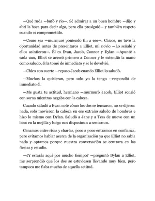 —Qué ruda —bufó y rio—. Sé admirar a un buen hombre —dijo y
abrí la boca para decir algo, pero ella prosiguió— y también respeto
cuando es comprometido.
—Como sea —murmuré poniendo fin a eso—. Chicos, no tuve la
oportunidad antes de presentaros a Elliot, mi novio —Lo señalé y
ellos asintieron—. Él es Evan, Jacob, Connor y Dylan —Apunté a
cada uno, Elliot se acercó primero a Connor y le extendió la mano
como saludo, él la tomó de inmediato y se lo devolvió.
—Chico con suerte —repuso Jacob cuando Elliot lo saludó.
—Muchos la quisieran, pero solo yo la tengo —respondió de
inmediato él.
—Me gusta tu actitud, hermano —murmuró Jacob, Elliot sonrió
con sorna mientras negaba con la cabeza.
Cuando saludó a Evan noté cómo los dos se tensaron, no se dijeron
nada, solo movieron la cabeza en ese extraño saludo de hombres e
hizo lo mismo con Dylan. Saludó a Jane y a Tess de nuevo con un
beso en la mejilla y luego nos dispusimos a sentarnos.
Cenamos entre risas y charlas, poco a poco entramos en confianza,
pero evitamos hablar acerca de la organización ya que Elliot no sabía
nada y optamos porque nuestra conversación se centrara en las
fiestas y estudio.
—¿Y estarás aquí por mucho tiempo? —preguntó Dylan a Elliot,
me sorprendió que los dos se estuviesen llevando muy bien, pero
tampoco me fiaba mucho de aquella actitud.
 