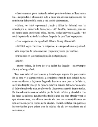—Dos semanas, pero pretendo volver pronto o intentar llevarme a
Isa —respondió el chico a mi lado y puso una de sus manos sobre mi
muslo por debajo de la mesa y me sonrió con ternura.
—¿Nena, te irás? —preguntó Jacob y Elliot lo fulminó con la
mirada por su manera de llamarme— ¡Ah! Perdón, hermano, pero en
mi mente creía que era mi chica. Bueno, lo sigo creyendo ¡Auch! —Se
sobó la parte de atrás de la cabeza después de que Tess lo golpeara.
—Gracias por eso —le agradeció Elliot a Tess y ella sonrió.
—Si Elliot logra convencer a mi padre, sí —respondí con seguridad.
Vi la sorpresa de todos ante mi respuesta y supe por qué fue.
«Tu trabajo en la organización aún no terminaba».
¡Exacto!
—Bueno chicos, la hora de ir a bailar ha llegado —interrumpió
Jane y se lo agradecí.
Tess nos informó que la cena y todo lo que seguía, iba por cuenta
de la casa y le agradecimos; la seguimos cuando nos dirigió hacia
unos escalones y bajamos llegando frente a una puerta de hierro,
sacó una tarjeta y luego de pasarla sobre la ranura del lector colocado
al lado derecho de esta, se abrió y la discoteca apareció frente todos.
De inmediato fuimos sacudidos por la fuerte música y aturdidos con
las luces de colores. Era increíble todo lo que ese club ofrecía y por lo
que observamos, nos dimos cuenta de que nos encontrábamos en
uno de los mejores clubes de la ciudad, el cual contaba con paredes
insonorizadas para evitar que la música de ahí se escuchara en el
restaurante.
 