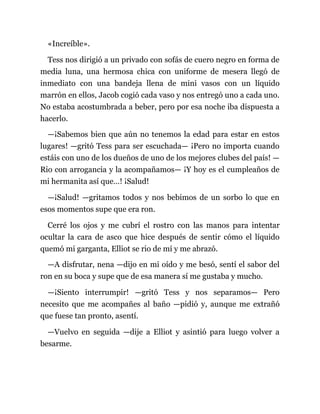 «Increíble».
Tess nos dirigió a un privado con sofás de cuero negro en forma de
media luna, una hermosa chica con uniforme de mesera llegó de
inmediato con una bandeja llena de mini vasos con un líquido
marrón en ellos, Jacob cogió cada vaso y nos entregó uno a cada uno.
No estaba acostumbrada a beber, pero por esa noche iba dispuesta a
hacerlo.
—¡Sabemos bien que aún no tenemos la edad para estar en estos
lugares! —gritó Tess para ser escuchada— ¡Pero no importa cuando
estáis con uno de los dueños de uno de los mejores clubes del país! —
Rio con arrogancia y la acompañamos— ¡Y hoy es el cumpleaños de
mi hermanita así que…! ¡Salud!
—¡Salud! —gritamos todos y nos bebimos de un sorbo lo que en
esos momentos supe que era ron.
Cerré los ojos y me cubrí el rostro con las manos para intentar
ocultar la cara de asco que hice después de sentir cómo el líquido
quemó mi garganta, Elliot se rio de mí y me abrazó.
—A disfrutar, nena —dijo en mi oído y me besó, sentí el sabor del
ron en su boca y supe que de esa manera sí me gustaba y mucho.
—¡Siento interrumpir! —gritó Tess y nos separamos— Pero
necesito que me acompañes al baño —pidió y, aunque me extrañó
que fuese tan pronto, asentí.
—Vuelvo en seguida —dije a Elliot y asintió para luego volver a
besarme.
 