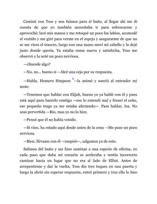 Caminé con Tess y nos fuimos para el baño, al llegar ahí me di
cuenta de que yo también necesitaba ir para refrescarme y
aproveché; lavé mis manos y me retoqué un poco los labios, acomodé
el vestido y me giré para verme en el espejo y asegurarme de que no
se me viera el trasero, luego con una mano moví mi cabello y lo dejé
justo donde quería. Ya estaba como nueva y satisfecha, Tess me
observó y la noté un poco nerviosa.
—¿Sucede algo?
—No, no… bueno sí —Alcé una ceja por su respuesta.
—Habla, Homero Simpson
6
—la animé y sonrió al entender mi
mote.
—Tenemos que hablar con Elijah, bueno yo ya hablé con él y pues
está aquí para hacerlo contigo —eso lo entendí mal y fruncí el ceño,
ese pequeño trago ya me estaba afectando—. Para hablar, Isa. No
seas pervertida —Rio, mas yo no lo hice.
—Pensé que él no había venido.
—Sí vino, ha estado aquí desde antes de la cena —Me puse un poco
nerviosa.
—Bien, llévame con él —suspiré—, salgamos ya de esto.
Salimos del baño y me hizo caminar a una especie de oficina, en
cada paso que daba mi corazón se aceleraba y sentía incorrecto
caminar hacia un lugar que no era al lado de Elliot. Antes de
arrepentirme y dar la vuelta, Tess dio tres toques en una puerta y
luego la abrió sin esperar respuesta, entró primero y tras ella lo hice
 