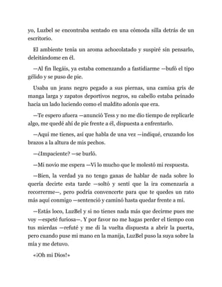 yo, Luzbel se encontraba sentado en una cómoda silla detrás de un
escritorio.
El ambiente tenía un aroma achocolatado y suspiré sin pensarlo,
deleitándome en él.
—Al fin llegáis, ya estaba comenzando a fastidiarme —bufó el tipo
gélido y se puso de pie.
Usaba un jeans negro pegado a sus piernas, una camisa gris de
manga larga y zapatos deportivos negros, su cabello estaba peinado
hacia un lado luciendo como el maldito adonis que era.
—Te espero afuera —anunció Tess y no me dio tiempo de replicarle
algo, me quedé ahí de pie frente a él, dispuesta a enfrentarlo.
—Aquí me tienes, así que habla de una vez —indiqué, cruzando los
brazos a la altura de mis pechos.
—¿Impaciente? —se burló.
—Mi novio me espera —Vi lo mucho que le molestó mi respuesta.
—Bien, la verdad ya no tengo ganas de hablar de nada sobre lo
quería decirte esta tarde —soltó y sentí que la ira comenzaría a
recorrerme—, pero podría convencerte para que te quedes un rato
más aquí conmigo —sentenció y caminó hasta quedar frente a mí.
—Estás loco, LuzBel y si no tienes nada más que decirme pues me
voy —espeté furiosa—. Y por favor no me hagas perder el tiempo con
tus mierdas —refuté y me di la vuelta dispuesta a abrir la puerta,
pero cuando puse mi mano en la manija, LuzBel puso la suya sobre la
mía y me detuvo.
«¡Oh mi Dios!»
 