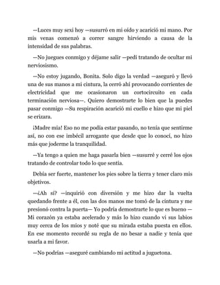 —Luces muy sexi hoy —susurró en mi oído y acarició mi mano. Por
mis venas comenzó a correr sangre hirviendo a causa de la
intensidad de sus palabras.
—No juegues conmigo y déjame salir —pedí tratando de ocultar mi
nerviosismo.
—No estoy jugando, Bonita. Solo digo la verdad —aseguró y llevó
una de sus manos a mi cintura, la cerró ahí provocando corrientes de
electricidad que me ocasionaron un cortocircuito en cada
terminación nerviosa—. Quiero demostrarte lo bien que la puedes
pasar conmigo —Su respiración acarició mi cuello e hizo que mi piel
se erizara.
¡Madre mía! Eso no me podía estar pasando, no tenía que sentirme
así, no con ese imbécil arrogante que desde que lo conocí, no hizo
más que joderme la tranquilidad.
—Ya tengo a quien me haga pasarla bien —susurré y cerré los ojos
tratando de controlar todo lo que sentía.
Debía ser fuerte, mantener los pies sobre la tierra y tener claro mis
objetivos.
—¿Ah sí? —inquirió con diversión y me hizo dar la vuelta
quedando frente a él, con las dos manos me tomó de la cintura y me
presionó contra la puerta— Yo podría demostrarte lo que es bueno —
Mi corazón ya estaba acelerado y más lo hizo cuando vi sus labios
muy cerca de los míos y noté que su mirada estaba puesta en ellos.
En ese momento recordé su regla de no besar a nadie y tenía que
usarla a mi favor.
—No podrías —aseguré cambiando mi actitud a juguetona.
 
