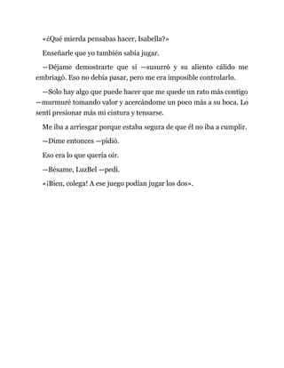 «¿Qué mierda pensabas hacer, Isabella?»
Enseñarle que yo también sabía jugar.
—Déjame demostrarte que sí —susurró y su aliento cálido me
embriagó. Eso no debía pasar, pero me era imposible controlarlo.
—Solo hay algo que puede hacer que me quede un rato más contigo
—murmuré tomando valor y acercándome un poco más a su boca. Lo
sentí presionar más mi cintura y tensarse.
Me iba a arriesgar porque estaba segura de que él no iba a cumplir.
—Dime entonces —pidió.
Eso era lo que quería oír.
—Bésame, LuzBel —pedí.
«¡Bien, colega! A ese juego podían jugar los dos».
 