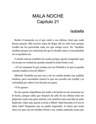MALA NOCHE
Capítulo 21
Isabella
Desde el momento en el que entré a esa oficina, intuí que nada
bueno pasaría. Mis nervios antes de llegar ahí no solo eran porque
LuzBel me los provocaba cada vez que estaba cerca. No. También
estaban porque era consciente de que lo desafié antes y conociéndolo
no se quedaría así.
Y siendo sincera también los sentía porque quería comprobar qué
era lo que en verdad me pasaba cuando lo tenía frente a mí.
«¿Y así comparar lo que sentías con ese Tinieblo y lo que te pasaba
cuando estabas cerca de Elliot?»
¡Mierda! También era por eso y tal vez estaba siendo una maldita
traidora, pero necesitaba aclarar lo que me sucedía con LuzBel y la
curiosidad por saber si me besaría me ganó.
«Y las ganas».
No me quería culpabilizar por nada y de hecho en ese momento no
lo hacía, aunque sabía que después de salir de esa oficina todo me
golpearía como una gran mierda y me sentiría como una hija de puta
hipócrita. ¿Qué más quería si tenía a Elliot? ¿Qué buscaba si él me lo
daba todo? Preguntas que no podía responder, lo único que tenía
claro era que con ese hombre frente a mí, estaba sintiendo cosas que
 