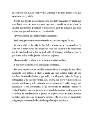 ni siquiera con Elliot sentí y me asustaba y lo más jodido era que
asimismo me gustaba.
Desde que llegué a ese estado supe que mi vida cambió y creía que
para bien, mas no contaba con que me cruzaría en el camino de
LuzBel, un hombre peligroso y misterioso, con un corazón que solo
tenía amor para el mismo, un corazón frío.
«Pero recuerda que el frío también quema».
Podía ser, pero en ese caso no sería así, estaba segura de eso.
La oscuridad en la vida de LuzBel era inmensa y consumidora, la
vida con él sería como una montaña rusa con un sinfín de emociones
que te mantendrían a flor de piel todo el tiempo y estaba segura de
que si me subía a ella, jamás volvería a bajarme.
«La oscuridad te atrae y no le tienes miedo a nada».
Y ese fue y siempre sería el maldito problema.
Por dentro yo era una rebelde encerrada en el cuerpo de una chica
inexperta con miedo a vivir y cada vez que estaba cerca de ese
hombre, la rebeldía luchaba por salir, con él quería dejar de fingir y
entregarme a lo que de verdad era, quería ser libre y mostrarme al
mundo sin filtros y solo estando a centímetros de LuzBel surgía esa
necesidad. Y me abrumaba, a mi inocencia le aterraba perder el
control; todo lo que me pasaba se acumulaba en una burbuja grande
y repleta de sentimientos a punto de explotarse y mi niña interior
luchaba para que eso no pasara, porque ella sí sentía el verdadero
peligro que se escondía detrás de aquellos ojos grisáceos.
 