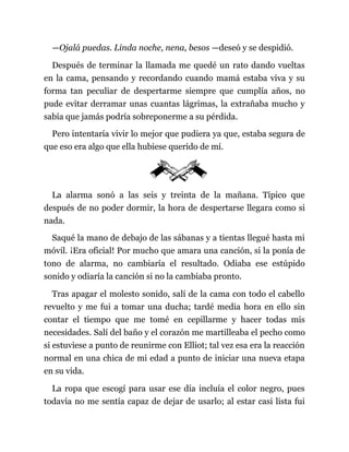 —Ojalá puedas. Linda noche, nena, besos —deseó y se despidió.
Después de terminar la llamada me quedé un rato dando vueltas
en la cama, pensando y recordando cuando mamá estaba viva y su
forma tan peculiar de despertarme siempre que cumplía años, no
pude evitar derramar unas cuantas lágrimas, la extrañaba mucho y
sabía que jamás podría sobreponerme a su pérdida.
Pero intentaría vivir lo mejor que pudiera ya que, estaba segura de
que eso era algo que ella hubiese querido de mí.
La alarma sonó a las seis y treinta de la mañana. Típico que
después de no poder dormir, la hora de despertarse llegara como si
nada.
Saqué la mano de debajo de las sábanas y a tientas llegué hasta mi
móvil. ¡Era oficial! Por mucho que amara una canción, si la ponía de
tono de alarma, no cambiaría el resultado. Odiaba ese estúpido
sonido y odiaría la canción si no la cambiaba pronto.
Tras apagar el molesto sonido, salí de la cama con todo el cabello
revuelto y me fui a tomar una ducha; tardé media hora en ello sin
contar el tiempo que me tomé en cepillarme y hacer todas mis
necesidades. Salí del baño y el corazón me martilleaba el pecho como
si estuviese a punto de reunirme con Elliot; tal vez esa era la reacción
normal en una chica de mi edad a punto de iniciar una nueva etapa
en su vida.
La ropa que escogí para usar ese día incluía el color negro, pues
todavía no me sentía capaz de dejar de usarlo; al estar casi lista fui
 
