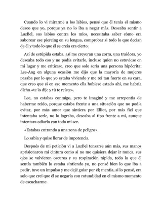 Cuando lo vi mirarme a los labios, pensé que él tenía el mismo
deseo que yo, porque ya no lo iba a negar más. Deseaba sentir a
LuzBel, sus labios contra los míos, necesitaba saber cómo era
saborear ese piercing en su lengua, comprobar si todo lo que decían
de él y todo lo que él se creía era cierto.
Así de estúpida estaba, así me creyeran una zorra, una traidora, yo
deseaba todo eso y no podía evitarlo, incluso quien no estuviese en
mi lugar y me criticase, creo que solo sería una persona hipócrita;
Lee-Ang en alguna ocasión me dijo que la mayoría de mujeres
pasaba por lo que yo estaba viviendo y me reí tan fuerte en su cara,
que creo que si en ese momento ella hubiese estado ahí, me habría
dicho «te lo dije y tú te reíste».
Lee, no estabas conmigo, pero te imaginé y me arrepentía de
haberme reído, porque estaba frente a una situación que no podía
evitar, por más amor que sintiera por Elliot, por más fiel que
intentaba serle, no lo lograba, deseaba al tipo frente a mí, aunque
intentara odiarlo con todo mi ser.
«Estabas entrando a una zona de peligro».
Lo sabía y quise llorar de impotencia.
Después de mi petición vi a LuzBel tensarse aún más, sus manos
aprisionaron mi cintura como si no me quisiera dejar ir nunca, sus
ojos se volvieron oscuros y su respiración rápida, todo lo que él
sentía también lo estaba sintiendo yo, no pensé bien lo que iba a
pedir, tuve un impulso y me dejé guiar por él; mentía, sí lo pensé, era
solo que creí que él se negaría con rotundidad en el mismo momento
de escucharme.
 