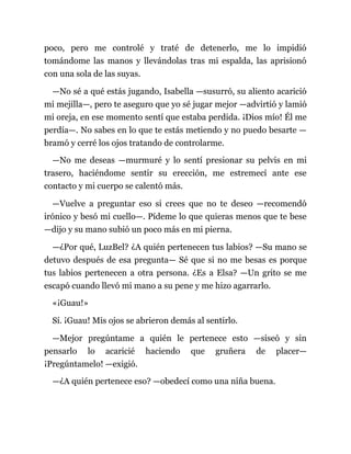 poco, pero me controlé y traté de detenerlo, me lo impidió
tomándome las manos y llevándolas tras mi espalda, las aprisionó
con una sola de las suyas.
—No sé a qué estás jugando, Isabella —susurró, su aliento acarició
mi mejilla—, pero te aseguro que yo sé jugar mejor —advirtió y lamió
mi oreja, en ese momento sentí que estaba perdida. ¡Dios mío! Él me
perdía—. No sabes en lo que te estás metiendo y no puedo besarte —
bramó y cerré los ojos tratando de controlarme.
—No me deseas —murmuré y lo sentí presionar su pelvis en mi
trasero, haciéndome sentir su erección, me estremecí ante ese
contacto y mi cuerpo se calentó más.
—Vuelve a preguntar eso si crees que no te deseo —recomendó
irónico y besó mi cuello—. Pídeme lo que quieras menos que te bese
—dijo y su mano subió un poco más en mi pierna.
—¿Por qué, LuzBel? ¿A quién pertenecen tus labios? —Su mano se
detuvo después de esa pregunta— Sé que si no me besas es porque
tus labios pertenecen a otra persona. ¿Es a Elsa? —Un grito se me
escapó cuando llevó mi mano a su pene y me hizo agarrarlo.
«¡Guau!»
Sí. ¡Guau! Mis ojos se abrieron demás al sentirlo.
—Mejor pregúntame a quién le pertenece esto —siseó y sin
pensarlo lo acaricié haciendo que gruñera de placer—
¡Pregúntamelo! —exigió.
—¿A quién pertenece eso? —obedecí como una niña buena.
 