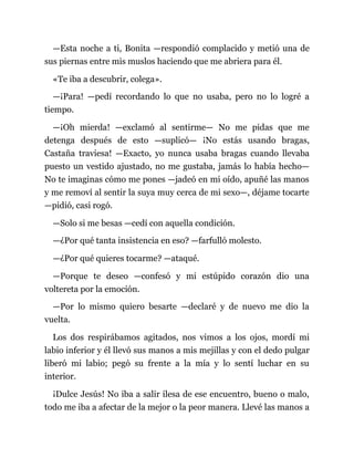 —Esta noche a ti, Bonita —respondió complacido y metió una de
sus piernas entre mis muslos haciendo que me abriera para él.
«Te iba a descubrir, colega».
—¡Para! —pedí recordando lo que no usaba, pero no lo logré a
tiempo.
—¡Oh mierda! —exclamó al sentirme— No me pidas que me
detenga después de esto —suplicó— ¡No estás usando bragas,
Castaña traviesa! —Exacto, yo nunca usaba bragas cuando llevaba
puesto un vestido ajustado, no me gustaba, jamás lo había hecho—
No te imaginas cómo me pones —jadeó en mi oído, apuñé las manos
y me removí al sentir la suya muy cerca de mi sexo—, déjame tocarte
—pidió, casi rogó.
—Solo si me besas —cedí con aquella condición.
—¿Por qué tanta insistencia en eso? —farfulló molesto.
—¿Por qué quieres tocarme? —ataqué.
—Porque te deseo —confesó y mi estúpido corazón dio una
voltereta por la emoción.
—Por lo mismo quiero besarte —declaré y de nuevo me dio la
vuelta.
Los dos respirábamos agitados, nos vimos a los ojos, mordí mi
labio inferior y él llevó sus manos a mis mejillas y con el dedo pulgar
liberó mi labio; pegó su frente a la mía y lo sentí luchar en su
interior.
¡Dulce Jesús! No iba a salir ilesa de ese encuentro, bueno o malo,
todo me iba a afectar de la mejor o la peor manera. Llevé las manos a
 
